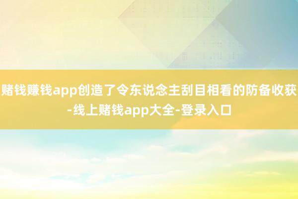 赌钱赚钱app创造了令东说念主刮目相看的防备收获-线上赌钱app大全-登录入口