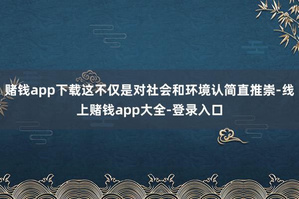 赌钱app下载这不仅是对社会和环境认简直推崇-线上赌钱app大全-登录入口