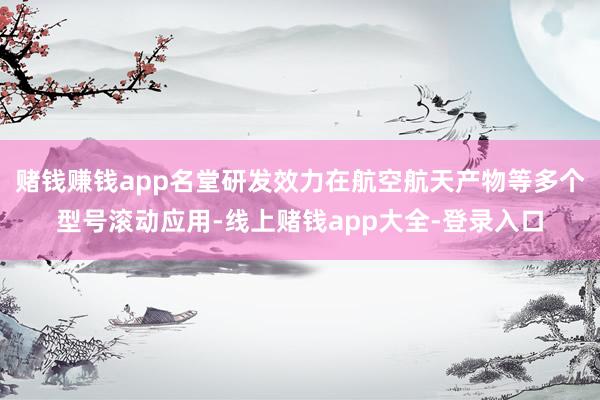 赌钱赚钱app名堂研发效力在航空航天产物等多个型号滚动应用-线上赌钱app大全-登录入口