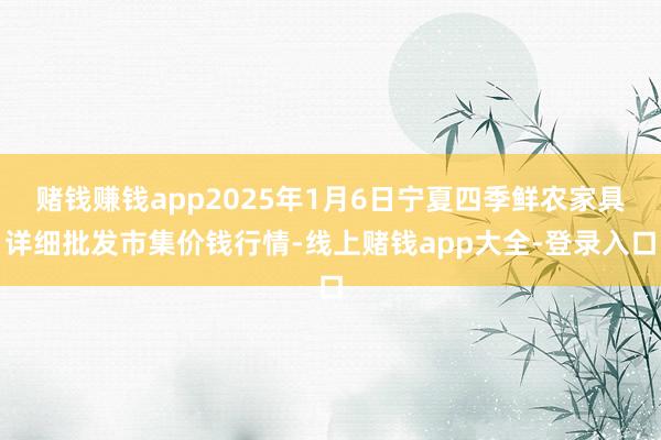 赌钱赚钱app2025年1月6日宁夏四季鲜农家具详细批发市集价钱行情-线上赌钱app大全-登录入口