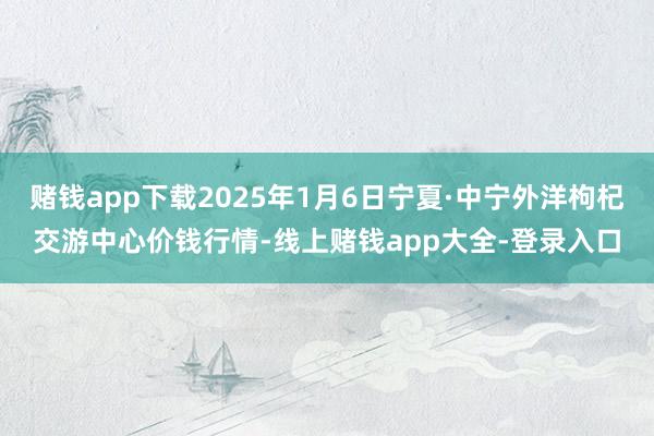 赌钱app下载2025年1月6日宁夏·中宁外洋枸杞交游中心价钱行情-线上赌钱app大全-登录入口
