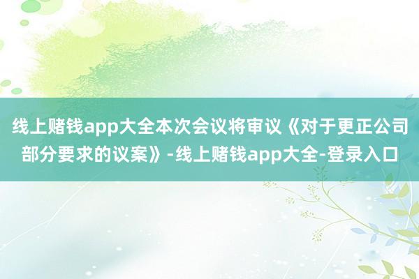 线上赌钱app大全本次会议将审议《对于更正公司部分要求的议案》-线上赌钱app大全-登录入口
