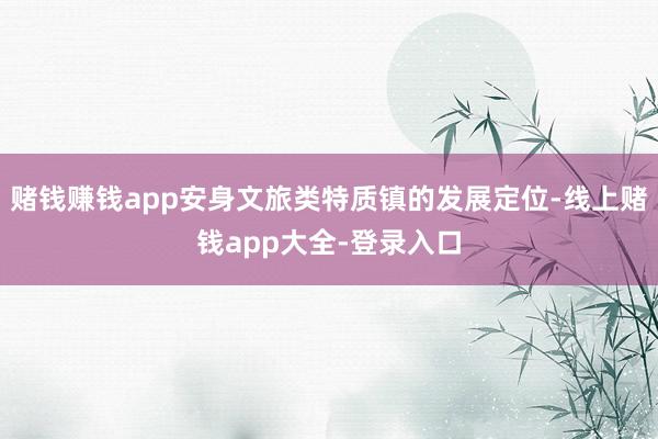 赌钱赚钱app安身文旅类特质镇的发展定位-线上赌钱app大全-登录入口