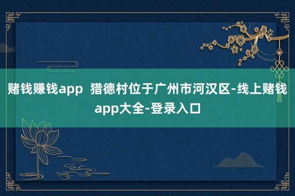 赌钱赚钱app 猎德村位于广州市河汉区-线上赌钱app大全-登录入口