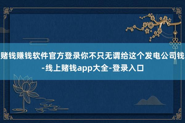 赌钱赚钱软件官方登录你不只无谓给这个发电公司钱-线上赌钱app大全-登录入口