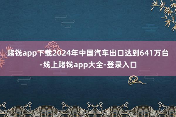 赌钱app下载2024年中国汽车出口达到641万台-线上赌钱app大全-登录入口