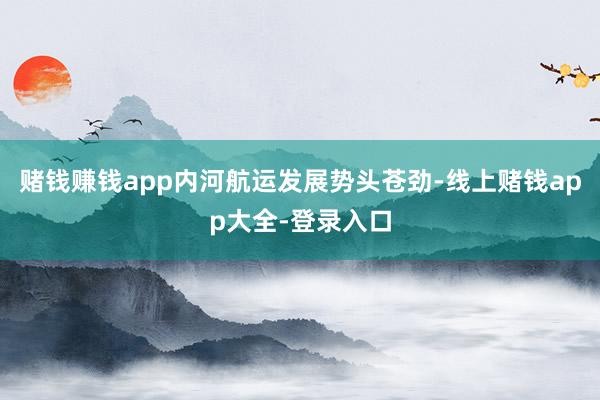 赌钱赚钱app内河航运发展势头苍劲-线上赌钱app大全-登录入口