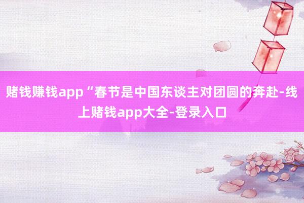 赌钱赚钱app“春节是中国东谈主对团圆的奔赴-线上赌钱app大全-登录入口