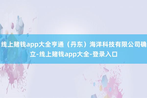 线上赌钱app大全亨通（丹东）海洋科技有限公司确立-线上赌钱app大全-登录入口