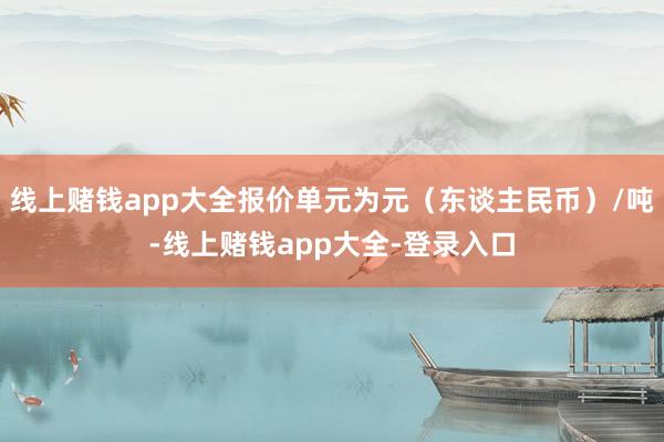 线上赌钱app大全报价单元为元（东谈主民币）/吨-线上赌钱app大全-登录入口