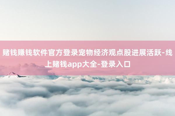 赌钱赚钱软件官方登录宠物经济观点股进展活跃-线上赌钱app大全-登录入口