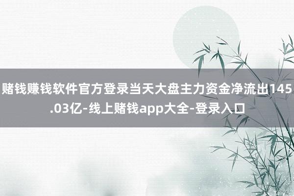 赌钱赚钱软件官方登录当天大盘主力资金净流出145.03亿-线上赌钱app大全-登录入口
