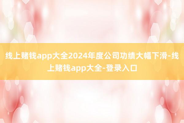 线上赌钱app大全2024年度公司功绩大幅下滑-线上赌钱app大全-登录入口