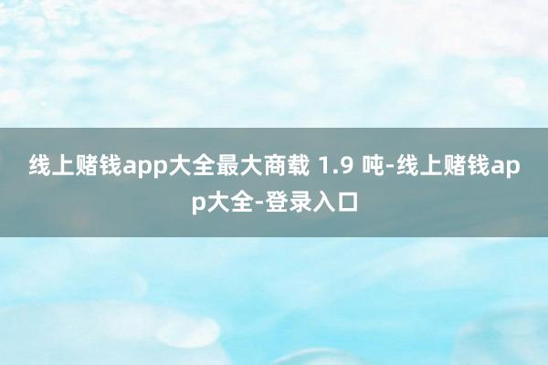 线上赌钱app大全最大商载 1.9 吨-线上赌钱app大全-登录入口