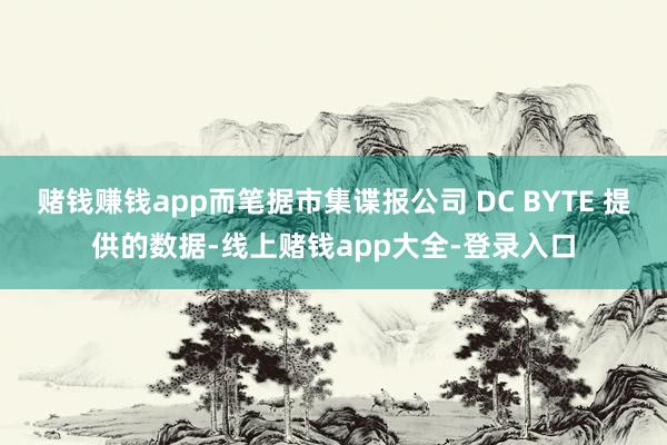 赌钱赚钱app而笔据市集谍报公司 DC BYTE 提供的数据-线上赌钱app大全-登录入口