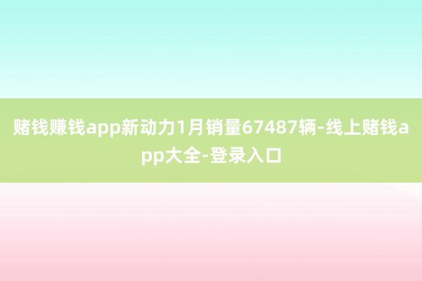 赌钱赚钱app新动力1月销量67487辆-线上赌钱app大全-登录入口