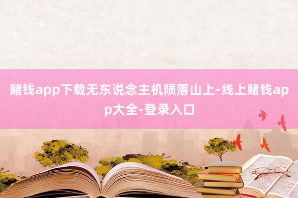 赌钱app下载无东说念主机陨落山上-线上赌钱app大全-登录入口