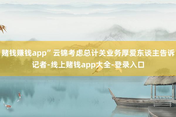 赌钱赚钱app”云锦考虑总计关业务厚爱东谈主告诉记者-线上赌钱app大全-登录入口