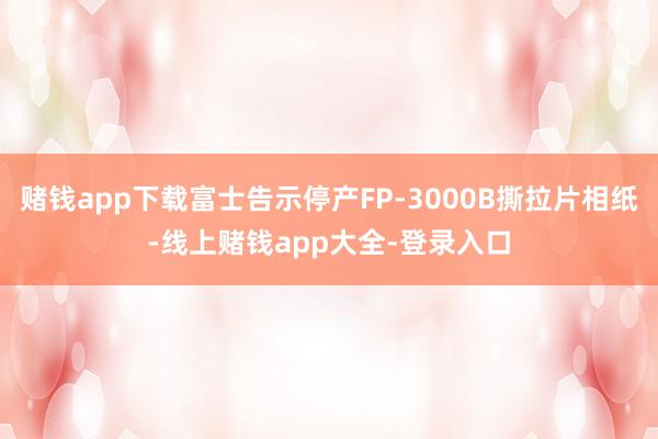 赌钱app下载富士告示停产FP-3000B撕拉片相纸-线上赌钱app大全-登录入口