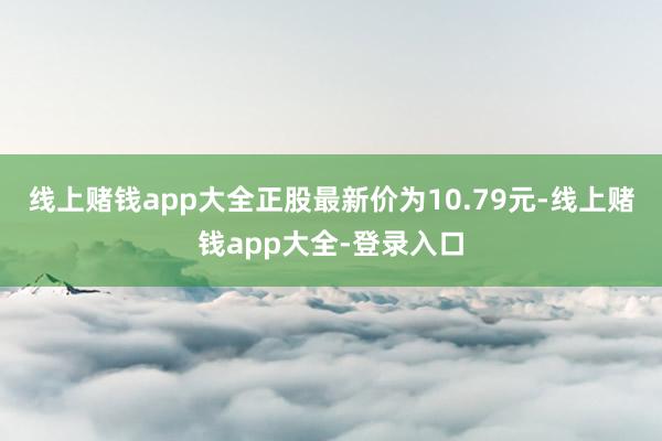 线上赌钱app大全正股最新价为10.79元-线上赌钱app大全-登录入口