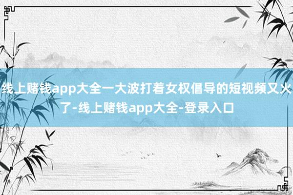 线上赌钱app大全一大波打着女权倡导的短视频又火了-线上赌钱app大全-登录入口