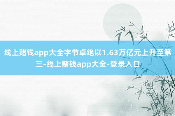 线上赌钱app大全字节卓绝以1.63万亿元上升至第三-线上赌钱app大全-登录入口