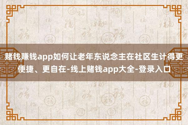 赌钱赚钱app如何让老年东说念主在社区生计得更便捷、更自在-线上赌钱app大全-登录入口