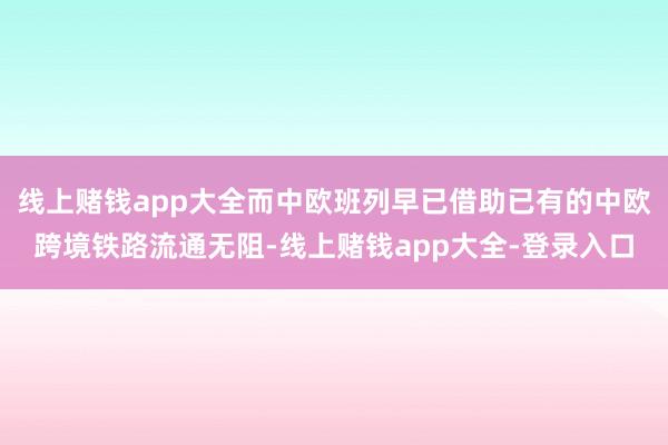 线上赌钱app大全而中欧班列早已借助已有的中欧跨境铁路流通无阻-线上赌钱app大全-登录入口