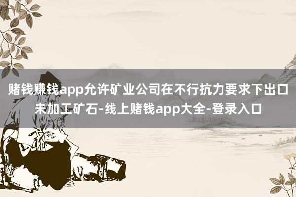 赌钱赚钱app允许矿业公司在不行抗力要求下出口未加工矿石-线上赌钱app大全-登录入口