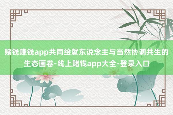 赌钱赚钱app共同绘就东说念主与当然协调共生的生态画卷-线上赌钱app大全-登录入口