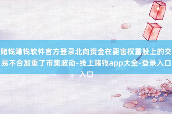 赌钱赚钱软件官方登录北向资金在要害权重股上的交易不合加重了市集波动-线上赌钱app大全-登录入口