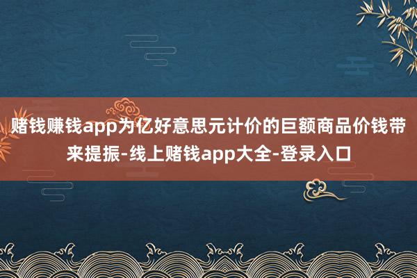 赌钱赚钱app为亿好意思元计价的巨额商品价钱带来提振-线上赌钱app大全-登录入口