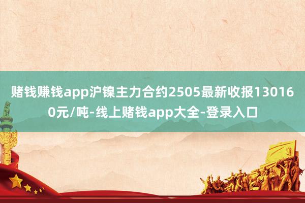赌钱赚钱app沪镍主力合约2505最新收报130160元/吨-线上赌钱app大全-登录入口