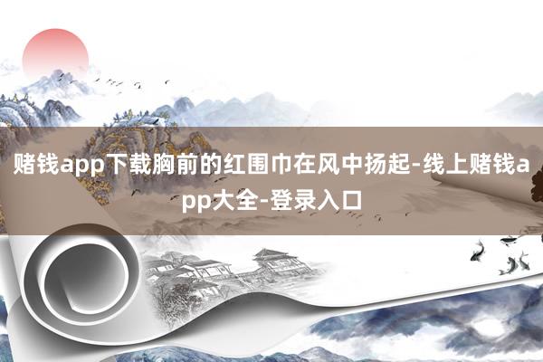 赌钱app下载胸前的红围巾在风中扬起-线上赌钱app大全-登录入口