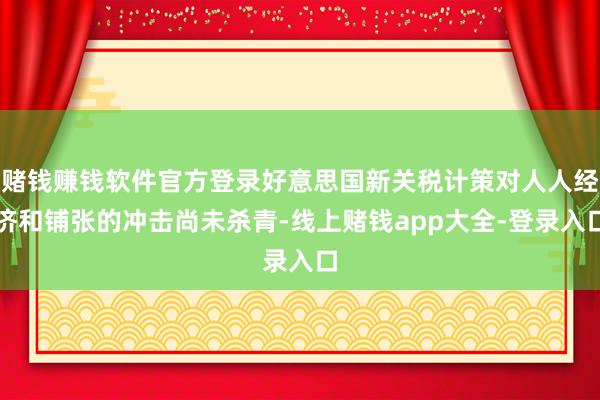 赌钱赚钱软件官方登录好意思国新关税计策对人人经济和铺张的冲击尚未杀青-线上赌钱app大全-登录入口