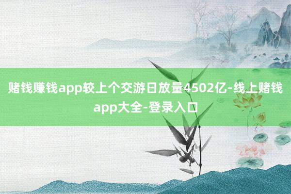 赌钱赚钱app较上个交游日放量4502亿-线上赌钱app大全-登录入口