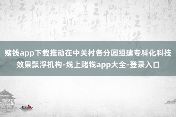 赌钱app下载推动在中关村各分园组建专科化科技效果飘浮机构-线上赌钱app大全-登录入口