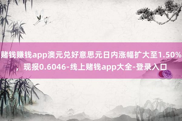 赌钱赚钱app澳元兑好意思元日内涨幅扩大至1.50%，现报0.6046-线上赌钱app大全-登录入口