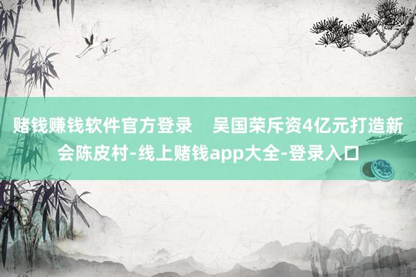 赌钱赚钱软件官方登录    吴国荣斥资4亿元打造新会陈皮村-线上赌钱app大全-登录入口