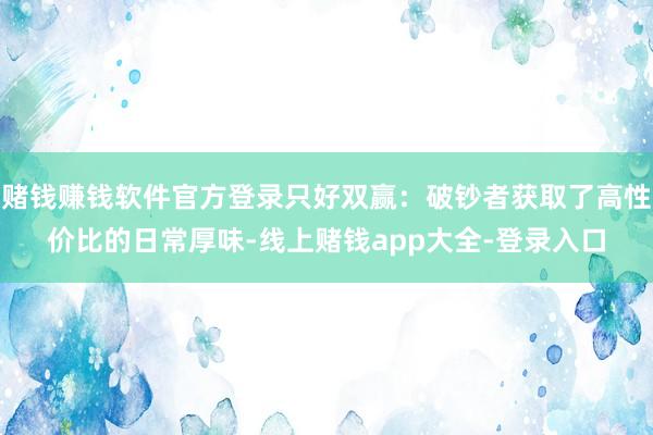 赌钱赚钱软件官方登录只好双赢：破钞者获取了高性价比的日常厚味-线上赌钱app大全-登录入口