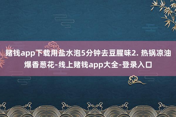 赌钱app下载用盐水泡5分钟去豆腥味2. 热锅凉油爆香葱花-线上赌钱app大全-登录入口