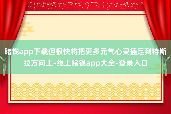 赌钱app下载但很快将把更多元气心灵插足到特斯拉方向上-线上赌钱app大全-登录入口