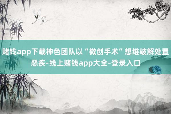 赌钱app下载神色团队以“微创手术”想维破解处置恶疾-线上赌钱app大全-登录入口