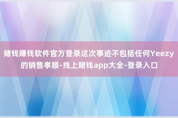 赌钱赚钱软件官方登录这次事迹不包括任何Yeezy的销售孝顺-线上赌钱app大全-登录入口
