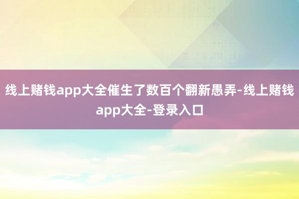 线上赌钱app大全催生了数百个翻新愚弄-线上赌钱app大全-登录入口