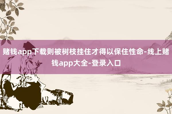 赌钱app下载则被树枝挂住才得以保住性命-线上赌钱app大全-登录入口