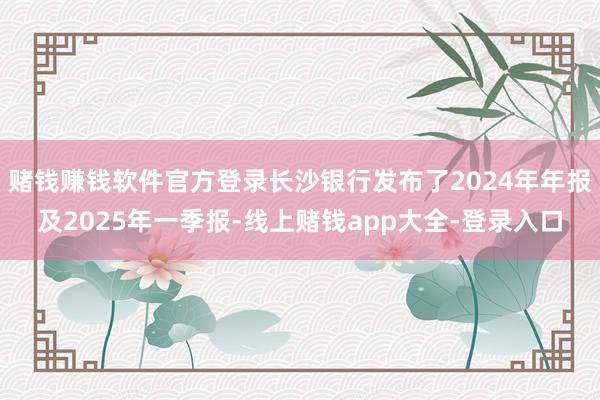 赌钱赚钱软件官方登录长沙银行发布了2024年年报及2025年一季报-线上赌钱app大全-登录入口