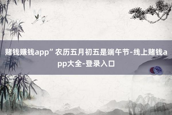 赌钱赚钱app”农历五月初五是端午节-线上赌钱app大全-登录入口