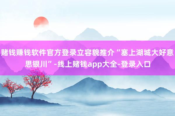 赌钱赚钱软件官方登录立容貌推介“塞上湖城大好意思银川”-线上赌钱app大全-登录入口