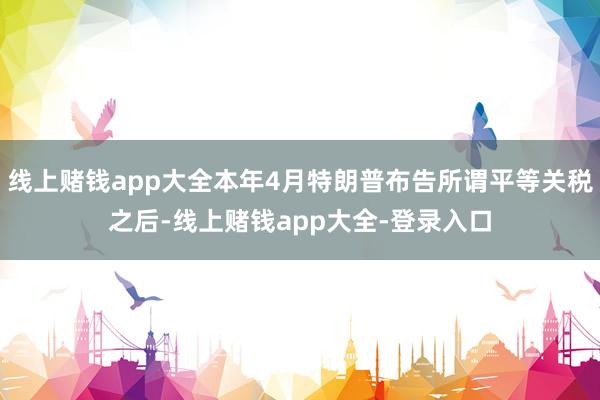 线上赌钱app大全本年4月特朗普布告所谓平等关税之后-线上赌钱app大全-登录入口